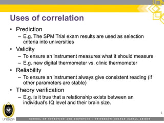 S C H O O L O F N U T R I T I O N A N D D I E T E T I C S • U N I V E R S I T I S U L T A N Z A I N A L A B I D I N
Uses of correlation
• Prediction
– E.g. The SPM Trial exam results are used as selection
criteria into universities
• Validity
– To ensure an instrument measures what it should measure
– E.g. new digital thermometer vs. clinic thermometer
• Reliability
– To ensure an instrument always give consistent reading (if
other parameters are stable)
• Theory verification
– E.g. is it true that a relationship exists between an
individual’s IQ level and their brain size.
5
 