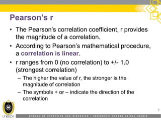 S C H O O L O F N U T R I T I O N A N D D I E T E T I C S • U N I V E R S I T I S U L T A N Z A I N A L A B I D I N
Pearson’s r
• The Pearson’s correlation coefficient, r provides
the magnitude of a correlation.
• According to Pearson’s mathematical procedure,
a correlation is linear.
• r ranges from 0 (no correlation) to +/- 1.0
(strongest correlation)
– The higher the value of r, the stronger is the
magnitude of correlation
– The symbols + or – indicate the direction of the
correlation
7
 