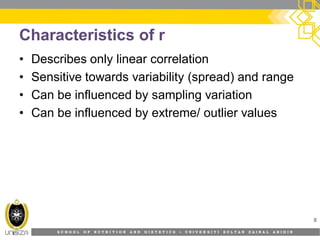 S C H O O L O F N U T R I T I O N A N D D I E T E T I C S • U N I V E R S I T I S U L T A N Z A I N A L A B I D I N
Characteristics of r
• Describes only linear correlation
• Sensitive towards variability (spread) and range
• Can be influenced by sampling variation
• Can be influenced by extreme/ outlier values
8
 