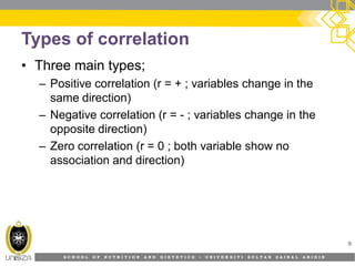 S C H O O L O F N U T R I T I O N A N D D I E T E T I C S • U N I V E R S I T I S U L T A N Z A I N A L A B I D I N
Types of correlation
• Three main types;
– Positive correlation (r = + ; variables change in the
same direction)
– Negative correlation (r = - ; variables change in the
opposite direction)
– Zero correlation (r = 0 ; both variable show no
association and direction)
9
 