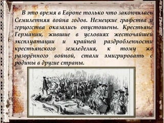 В это время в Европе только что закончилась
Семилетняя война годов. Немецкие графства и
герцогства оказались опустошены. Крестьяне
Германии, жившие в условиях жесточайшей
эксплуатации и крайней раздробленности
крестьянского земледелия, к тому же
разорённого войной, стали эмигрировать с
родины в другие страны.
 