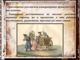 Приглашение российской императрицы пришлось как
раз кстати.
Екатерина рассчитывала не только заселить
окраины страны, но и привнести в эти районы
расчётливый, грамотный, трезвый ум этих стран.
 