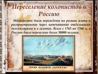 Переселение колонистов в
Россию
Манифесты были переведены на разные языки и
распространены через напечатание отдельными
экземплярами и в газетах. Всего с 1763 по 1766 гг. в
Россию было перевезено более 30000 человек.
 