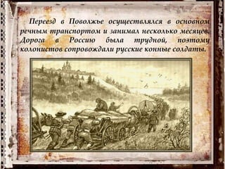 Переезд в Поволжье осуществлялся в основном
речным транспортом и занимал несколько месяцев.
Дорога в Россию была трудной, поэтому
колонистов сопровождали русские конные солдаты.
 