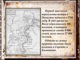 Период массового
переселения немцев в
Поволжье начался в 1764
году. В это время на
Волге образовалось 106
колоний, в которых
проживало свыше 8 000
семей, всего около 27 000
человек.
Одними из самых
крупных колонии были
колонии в Сарепте и
Камышине.
 