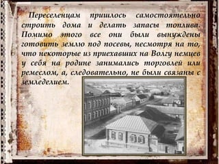 Переселенцам пришлось самостоятельно
строить дома и делать запасы топлива.
Помимо этого все они были вынуждены
готовить землю под посевы, несмотря на то,
что некоторые из приехавших на Волгу немцев
у себя на родине занимались торговлей или
ремеслом, а, следовательно, не были связаны с
земледелием.
 