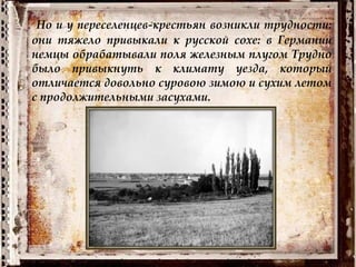 Но и у переселенцев-крестьян возникли трудности:
они тяжело привыкали к русской сохе: в Германии
немцы обрабатывали поля железным плугом Трудно
было привыкнуть к климату уезда, который
отличается довольно суровою зимою и сухим летом
с продолжительными засухами.
 