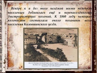 Вскоре к и без того нелёгкой жизни немецких
поселенцев добавилась ещё и перенаселённость
быстрорастущих колоний. К 1860 году немецкие
колонисты составляли около половины всего
населения Камышинского уезда.
 