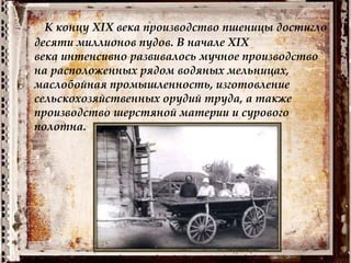 К концу XIX века производство пшеницы достигло
десяти миллионов пудов. В начале XIX
века интенсивно развивалось мучное производство
на расположенных рядом водяных мельницах,
маслобойная промышленность, изготовление
сельскохозяйственных орудий труда, а также
производство шерстяной материи и сурового
полотна.
 