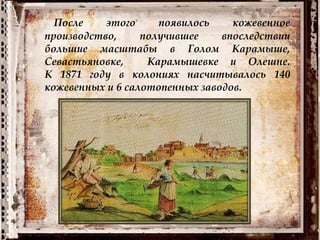 После этого появилось кожевенное
производство, получившее впоследствии
большие масштабы в Голом Карамыше,
Севастьяновке, Карамышевке и Олешне.
К 1871 году в колониях насчитывалось 140
кожевенных и 6 салотопенных заводов.
 