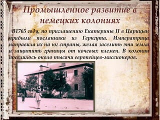 Промышленное развитие в
немецких колониях
В1765 году, по приглашению Екатерины II в Царицын
прибыли посланники из Гернгута. Императрица
направила их на юг страны, желая заселить эти земли
и защитить границы от кочевых племен. В колонии
поселилось около тысячи европейцев-миссионеров.
 