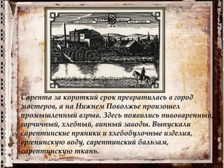 Сарепта за короткий срок превратилась в город
мастеров, а на Нижнем Поволжье произошел
промышленный взрыв. Здесь появились пивоваренный,
горчичный, хлебный, винный заводы. Выпускали
сарептинские пряники и хлебобулочные изделия,
ергенинскую воду, сарептинский бальзам,
сарептинскую ткань.
 
