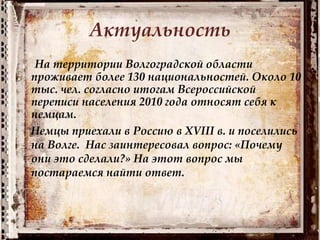 Актуальность
На территории Волгоградской области
проживает более 130 национальностей. Около 10
тыс. чел. согласно итогам Всероссийской
переписи населения 2010 года относят себя к
немцам.
Немцы приехали в Россию в XVIII в. и поселились
на Волге. Нас заинтересовал вопрос: «Почему
они это сделали?» На этот вопрос мы
постараемся найти ответ.
 