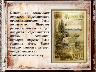 Одной из важнейших
отраслей сарептинской
промышленности было
ткачество. Широкое
распространение на Руси
получила сарептинская
ткань сарпинка,
которая впервые была
соткана здесь. Ткань
высоко ценилась за свои
потребительские
свойства и дешевизну.
 