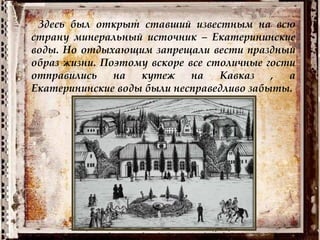 Здесь был открыт ставший известным на всю
страну минеральный источник – Екатерининские
воды. Но отдыхающим запрещали вести праздный
образ жизни. Поэтому вскоре все столичные гости
отправились на кутеж на Кавказ , а
Екатерининские воды были несправедливо забыты.
 
