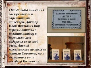Отдельного внимания
заслуживают и
сарептинские
аптекари. Доктор
Иван Якимович Вир
первым открыл в
колонии аптеку и
несколько лет
содержал ее за свой
счет. Лавкой
пользовались не только
жители Сарепты, но и
окрестных сел и
соседней Калмыкии.
 