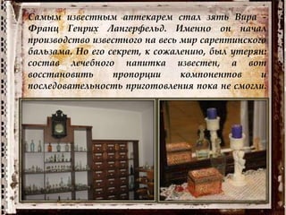 Самым известным аптекарем стал зять Вира -
Франц Генрих Лангерфельд. Именно он начал
производство известного на весь мир сарептинского
бальзама. Но его секрет, к сожалению, был утерян:
состав лечебного напитка известен, а вот
восстановить пропорции компонентов и
последовательность приготовления пока не смогли.
 