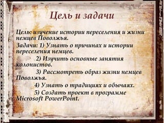 Цель и задачи
Цель: изучение истории переселения и жизни
немцев Поволжья.
Задачи: 1) Узнать о причинах и истории
переселения немцев.
2) Изучить основные занятия
колонистов.
3) Рассмотреть образ жизни немцев
Поволжья.
4) Узнать о традициях и обычаях.
5) Создать проект в программе
Microsoft PowerPoint.
 