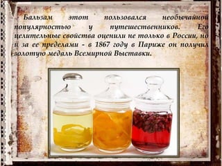 Бальзам этот пользовался необычайной
популярностью у путешественников. Его
целительные свойства оценили не только в России, но
и за ее пределами - в 1867 году в Париже он получил
золотую медаль Всемирной Выставки.
 