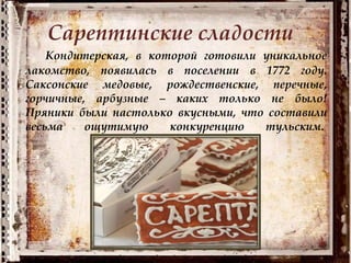 Сарептинские сладости
Кондитерская, в которой готовили уникальное
лакомство, появилась в поселении в 1772 году.
Саксонские медовые, рождественские, перечные,
горчичные, арбузные – каких только не было!
Пряники были настолько вкусными, что составили
весьма ощутимую конкуренцию тульским.
 