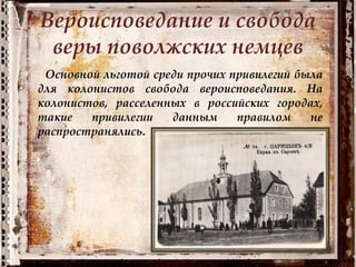 Вероисповедание и свобода
веры поволжских немцев
Основной льготой среди прочих привилегий была
для колонистов свобода вероисповедания. На
колонистов, расселенных в российских городах,
такие привилегии данным правилом не
распространялись.
 