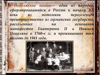 Поволжские немцы— один из народов,
сформировавшийся в России к началу XX
века из потомков переселенцев
преимущественно из германских государств,
расселенных на основании
манифестов Екатерины II в Нижнем
Поволжье в 1760-е гг. и проживавших там
вплоть до 1941 года.
 