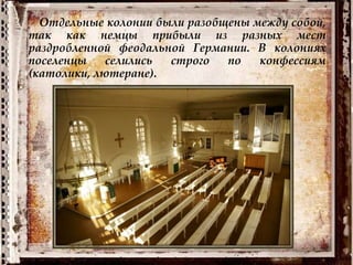 Отдельные колонии были разобщены между собой,
так как немцы прибыли из разных мест
раздробленной феодальной Германии. В колониях
поселенцы селились строго по конфессиям
(католики, лютеране).
 