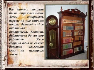 Все жители колонии
были образованными.
Здесь открылись
первые на юге страны
школа, детский сад и
публичная
библиотека. Кстати,
библиотека до сих пор
работает. Здесь
собрана одна из самых
больших коллекций
книг на немецком
языке.
 