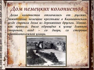 Дом немецких колонистов
Дома колонистов отличались от русских.
Зажиточные немецкие крестьяне в Камышинском
уезде строили дома из деревянных брусьев. Здание,
как правило, было обращёно к улице длинной
стороной, вход – со двора, со стороны
противоположной улицы.
 