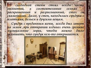 У свободной стены стоял всегда чисто
вымытый, в состоятельных семьях –
раскрашенный и разрисованный, стол со
скамейками. Далее, у стен, находились сундуки с
платьями, бельем и другими вещам.
Сундук с преданным жены, всегда был заперт
на замок ,при отпирании издавал очень громкие
музыкальные звуки, чтобы можно было
услышать, что сундук кем-то открывается.
 