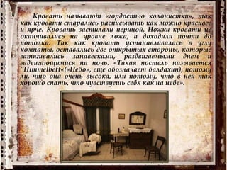 • Кровать называют «гордостью колонистки», так
как кровати старались расписывать как можно красивее
и ярче. Кровать застилали периной. Ножки кровати не
оканчивались на уровне ложа, а доходили почти до
потолка. Так как кровать устанавливалась в углу
комнаты, оставались две открытых стороны, которые
затягивались занавесками, раздвигаемыми днем и
задвигающимися на ночь. «Такая постель называется
"Himmelbett«(«Небо», еще обозначает балдахин), потому
ли, что она очень высока, или потому, что в ней так
хорошо спать, что чувствуешь себя как на небе».
 