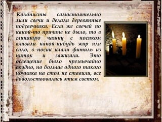 Колонисты самостоятельно
лили свечи и делали деревянные
подсвечники. Если же свечей по
какой-то причине не было, то в
глиняную чашку с носиком
вливали какой-нибудь жир или
сало, в носик клали фитиль из
ниток и зажигали. Это
освещение было чрезвычайно
скудно, но больше одного такого
ночника на стол не ставили, все
довольствовались этим светом.
 