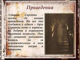 Приведения
Старая Сарепта -
место, где живут
привидения. Но все они
сходятся в одном – духи
Сарепты хоть и жуткие,
но добрые и охраняют
музейный комплекс. Они
не мешают работать
живым, но за
неуважительное к ним
отношение могут и
наказать.
 