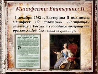 4 декабря 1762 г. Екатерина II подписала
манифест «О позволении иностранцам
селиться в России и свободном возвращении
русских людей, бежавших за границу».
Манифесты Екатерины II
 