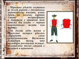 Мужская одежда состояла
из белой рубахи с отложным
воротником, жилета, узких
брюк по колено, куртки
(синий полукафтан)
и башмаки с пряжкой (или
сапоги). На голове — черная
широкополая шляпа или
картуз.
За долгие годы жизни в
Поволжье немцам удалось
сохранить свою
самобытность. Возможно
благодаря тому, что
культура российских немцев-
колонистов тесно связана с
религией и церковью.
 