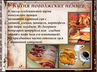 Кухня поволжских немцев
К числу особенностей кухни
поволжских немцев
называют куриный суп с
лапшой, клецки, шницель, картофель
ное пюре, колбасы. Из десертов
популярен штрудель или сладкие
гренки с кофе (или его имитацией).
По праздникам часто готовили гуся
с тушенной капустой.
 