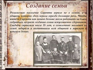Создание семьи
Религиозное население Сарепты верило не в семью, а в
общину, которая здесь играла гораздо большую роль. Чтобы
жители Сарепты как можно дольше могли работать на благо
собратьев, возраст создания семьи искусственно сдерживали.
Свадьбы справляли после 35 лет, а семилетних малышей из
семей забирали и воспитывали всей общиной в мужском и
женском домах.
 