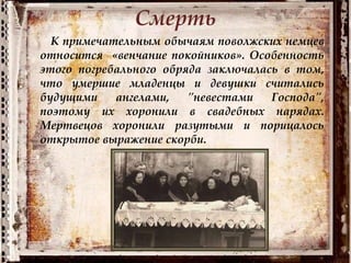 Смерть
К примечательным обычаям поволжских немцев
относится «венчание покойников». Особенность
этого погребального обряда заключалась в том,
что умершие младенцы и девушки считались
будущими ангелами, "невестами Господа",
поэтому их хоронили в свадебных нарядах.
Мертвецов хоронили разутыми и порицалось
открытое выражение скорби.
 