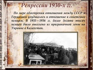Репрессии 1930-х гг.
По мере обострения отношений между СССР и
Германией ухудшалось и отношение к советским
немцам. В 1935—1936 гг. более десяти тысяч
немцев было выселено из приграничной зоны на
Украине в Казахстан.
 