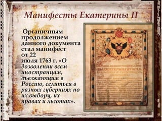 Манифесты Екатерины II
Органичным
продолжением
данного документа
стал манифест
от 22
июля 1763 г. «О
дозволении всем
иностранцам,
въезжающим в
Россию, селиться в
разных губерниях по
их выбору, их
правах и льготах».
 