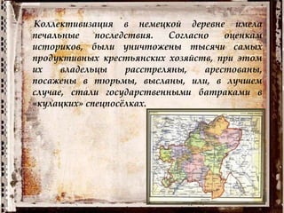 Коллективизация в немецкой деревне имела
печальные последствия. Согласно оценкам
историков, были уничтожены тысячи самых
продуктивных крестьянских хозяйств, при этом
их владельцы расстреляны, арестованы,
посажены в тюрьмы, высланы, или, в лучшем
случае, стали государственными батраками в
«кулацких» спецпосёлках.
 