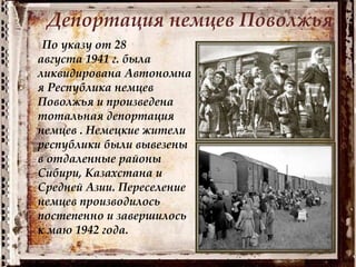 Депортация немцев Поволжья
По указу от 28
августа 1941 г. была
ликвидирована Автономна
я Республика немцев
Поволжья и произведена
тотальная депортация
немцев . Немецкие жители
республики были вывезены
в отдаленные районы
Сибири, Казахстана и
Средней Азии. Переселение
немцев производилось
постепенно и завершилось
к маю 1942 года.
 