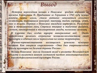 Вывод
История переселения немцев в Поволжье уходит корнями во
времена Екатерины II. Прибывшие из Германии в 1763 году немцы
освоили новые земли, стали активно заниматься сельским
хозяйством, выращивали виноград, пшеницу, табак, горчицу, рожь,
овес и ячмень. Первым в Поволжье высадили картофель. Разводили
они и тонкорунных овец. Строили ткацкие и табачные фабрики,
свечной, винокуренный и мыловаренный заводы, несколько мельниц.
В Сарепте был создан курорт минеральных вод. Очень
интересным являлось сохранение немцами-колонистами своей
культуры и обычаев после переселения на новые территории.
Ученые-путешественники восхищались успехами немецких
колоний. Как говорили современники- «Это был очаровательный
уголок культуры на далекой окраине России».
Немцы Поволжья внесли большой вклад в развитие Волгоградской
области и являются важной составной частью многонациональной
и многоконфессиональной культуры России.
 