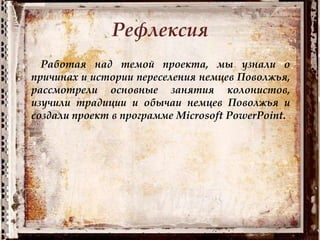 Рефлексия
Работая над темой проекта, мы узнали о
причинах и истории переселения немцев Поволжья,
рассмотрели основные занятия колонистов,
изучили традиции и обычаи немцев Поволжья и
создали проект в программе Microsoft PowerPoint.
 