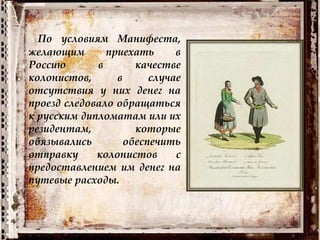 По условиям Манифеста,
желающим приехать в
Россию в качестве
колонистов, в случае
отсутствия у них денег на
проезд следовало обращаться
к русским дипломатам или их
резидентам, которые
обязывались обеспечить
отправку колонистов с
предоставлением им денег на
путевые расходы.
 