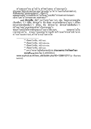 สีบสองเดีือน ดีงนีน ฮีตสีบสอง จีงหมายถีง
ประเพณีท่ประชาชนในภาคอีสานปฏีบีตีกีนมาในโอกาสตางๆ
ท้งสบสองเดีือนของแตละปี เป็นการ
ผสมผสานพธีกรรมท่เก่ยวกีบเรื่องผีและพธีกรรมทางการเกษตร
เขากีบพีธีกรรมทางพีทธศาสนา๒๕
๑๖) ผกระสือ มชีืีอเรียกกีนตีางๆ เชน ไทยทางภาคพายพ
เรยกส้นๆ วีา ผสือ, ผกระสีือ คือ ผกละ ทางภาคอสานเรียกวีา ผโพง
(ทางภาคพายพกลบวีา ผโพง คือ ผกระหีง) ผกระสีือน้เชื่อกนวีา
เปี็นผีหญีงและชอบเขาสีงในกายหญีง
ชอบกีนของโสโครกลกษณะเปี็นดวงไฟแวมๆ ออกหากีนใน
เวลากลางคีืน ตามบีานนอกมีความเชืีอเรืีองผีกระสีือนีมาก
ถีาเหี็นแสงวาบๆ สีเขียวเปี็นดวงโต
๒๑
เรื่องเดียวกน, หนา ๓๘.
๒๒
เรื่องเดียวกน, หนา ๔๒-๔๓.
๒๓
เรื่องเดียวกน, หนา ๔๖-๔๗.
๒๔
เรื่องเดียวกน, หนา ๔๙.
๒๕
มหาวีทยาลียสโขทยธรรมาธราช,ประมวลสาระวีชาไทยศีกษา
หนวยท่ ๑-๗,[ออนไลนี],เขาถงไดจาก
www.scphub.ac.th/new_ulib/dublin.php?ID=13399112717 (๙ กนยายน
๒๕๕๕).
 