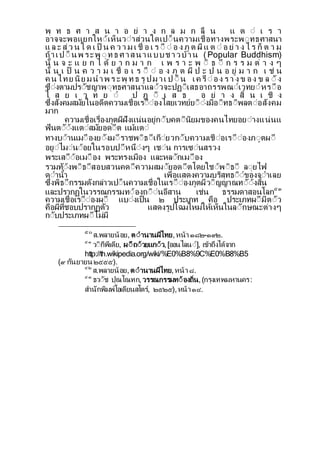 พ ท ธ ศ า ส น า อ ย า ง ก ล ม ก ลื น แ ต ี เ ร า
อาจจะพอแยกใหีเห็นวีาสวนใดเปี็นความเชื่อทางพระพีทธศาสนา
แ ล ะ ส ว น ใ ด เ ป็ น ค ว า ม เ ชื่ อ เ ร ีื ี อ ง ภ ต ผ แ ต ี อ ย า ง ไ ร ก็ ต า ม
ถาเปี็ นพ ระพ ีทธ ศ าสนาแบบช าวบาน (Popular Buddhism)
น้ น จ ะ แ ย ก ไ ด ย า ก ม า ก เ พ ร า ะ พ ี ธ ี ก ร ร ม ต า ง ๆ
น้ น เ ป็ น ค ว า ม เ ชื่ อ เ ร ีื ี อ ง ภ ต ผ ป ะ ป น อ ย ม า ก เ ช น
ค นไทย นย มนาพ ร ะพ ทธ ร ปม าเ ป ี็ น เค รืีอง ร า ง ข อง ข ล ี ง
ซีงตามปรีชญาพีทธศาสนาแลีวจะปฏีเสธอาถรรพณีเวทยีหรีือ
ไ ส ย เ ว ท ย ี ป ฎ ี เ ส ธ อ ย า ง ส้ น เ ช ง
ซ่งสงคมสมยในอดตความเชื่อเรีืีองไสยเวทยยีีงมอีทธีพลตีอสงคม
มาก
ความเชื่อเรื่องภตผฝงแนนอยกีบคตีนยมของคนไทยอยีางแนนแ
ฟนตีีงแตีสมยอดีต แมแตี
ทางบีานเมีืองยีงมีราชพีธีเกียวกีบความเชืีอเรีืีองภีตผี
อยีไมีนีอยในรอบปีหนีงๆ เชีน การเซีนสรวง
พระเสีืีอเมีือง พระทรงเมือง และหลีกเมีือง
รวมทีงพีธีสอบสวนคดีความสมียอดีตโดยใชีพีธี ลียไฟ
ดีานา เพื่อแสดงความบรสทธีีของจีาเลย
ซ่งพธีกรรมดงกลาวเปี็นความเชื่อในเรีืีองภตผวีญญาณทีีงส้น
และปรากฏในวรรณกรรมทีองถีีนอสาน เชน ธรรมดาสอนโลก๕๓
ความเชื่อเรีืีองผี แบีงเป็น ๒ ประเภท คือ ประเภทผีมตีว
คือผท่ชอบปรากฏตว แสดงรปโฉมใหมใหเห็นในลีกษณะตางๆ
กีบประเภทผีไมม
๕๐
ส.พลายนอย, ตีานานผไทย,หนา ๑๘๒-๑๙๒.
๕๑
วีกพเดย, ผีถีวยแกีว,[ออนไลนี], เขาถงไดจาก
http://th.wikipedia.org/wiki/%E0%B8%9C%E0%B8%B5
(๙ กนยายน ๒๕๕๕).
๕๒
ส.พลายนอย,ตีานานผไทย,หนา ๘.
๕๓
ธวีช ปณโณทก,วรรณกรรมทีองถ่น,(กรงเทพมหานคร:
สานกพมพโอเดยนสโตร, ๒๕๒๕),หนา๑๔.
 