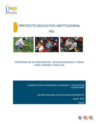 PROYECTO EDUCATIVO INSTITUCIONAL
PEI
PROGRAMA DE ALFABETIZACIÓN, EDUCACIÓN BÁSICA Y MEDIA
PARA JÓVENES Y ADULTOS
VICERRECTORIA DE DESARROLLO REGIONAL Y PROYECCIÓN
COMUNITARIA
SISTEMA NACIONAL DE EDUCACIÓN PERMANENTE
Agosto 2014
Bogotá
 