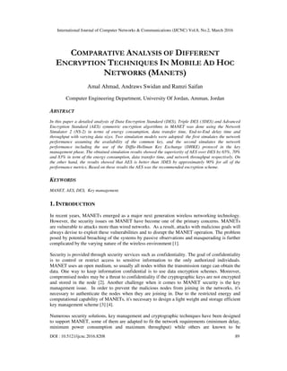 International Journal of Computer Networks & Communications (IJCNC) Vol.8, No.2, March 2016
DOI : 10.5121/ijcnc.2016.8208 89
COMPARATIVE ANALYSIS OF DIFFERENT
ENCRYPTION TECHNIQUES IN MOBILE AD HOC
NETWORKS (MANETS)
Amal Ahmad, Andraws Swidan and Ramzi Saifan
Computer Engineering Department, University Of Jordan, Amman, Jordan
ABSTRACT
In this paper a detailed analysis of Data Encryption Standard (DES), Triple DES (3DES) and Advanced
Encryption Standard (AES) symmetric encryption algorithms in MANET was done using the Network
Simulator 2 (NS-2) in terms of energy consumption, data transfer time, End-to-End delay time and
throughput with varying data sizes. Two simulation models were adopted: the first simulates the network
performance assuming the availability of the common key, and the second simulates the network
performance including the use of the Diffie-Hellman Key Exchange (DHKE) protocol in the key
management phase. The obtained simulation results showed the superiority of AES over DES by 65%, 70%
and 83% in term of the energy consumption, data transfer time, and network throughput respectively. On
the other hand, the results showed that AES is better than 3DES by approximately 90% for all of the
performance metrics. Based on these results the AES was the recommended encryption scheme.
KEYWORDS
MANET, AES, DES, Key management.
1. INTRODUCTION
In recent years, MANETs emerged as a major next generation wireless networking technology.
However, the security issues on MANET have become one of the primary concerns. MANETs
are vulnerable to attacks more than wired networks. As a result, attacks with malicious goals will
always devise to exploit these vulnerabilities and to disrupt the MANET operation. The problem
posed by potential breaching of the systems by passive observations and masquerading is further
complicated by the varying nature of the wireless environment [1].
Security is provided through security services such as confidentiality. The goal of confidentiality
is to control or restrict access to sensitive information to the only authorized individuals.
MANET uses an open medium, so usually all nodes within the transmission range can obtain the
data. One way to keep information confidential is to use data encryption schemes. Moreover,
compromised nodes may be a threat to confidentiality if the cryptographic keys are not encrypted
and stored in the node [2]. Another challenge when it comes to MANET security is the key
management issue. In order to prevent the malicious nodes from joining in the networks, it's
necessary to authenticate the nodes when they are joining in. Due to the restricted energy and
computational capability of MANETs, it's necessary to design a light weight and storage efficient
key management scheme [3] [4].
Numerous security solutions, key management and cryptographic techniques have been designed
to support MANET, some of them are adapted to fit the network requirements (minimum delay,
minimum power consumption and maximum throughput) while others are known to be
 