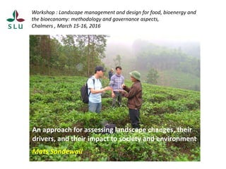 Workshop : Landscape management and design for food, bioenergy and
the bioeconomy: methodology and governance aspects,
Chalmers , March 15-16, 2016
An approach for assessing landscape changes, their
drivers, and their impact to society and environment
Mats Sandewall
 